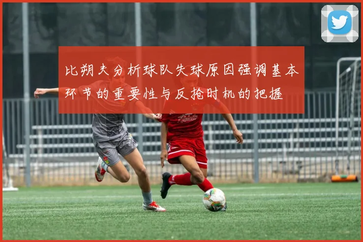 比朔夫分析球队失球原因强调基本环节的重要性与反抢时机的把握