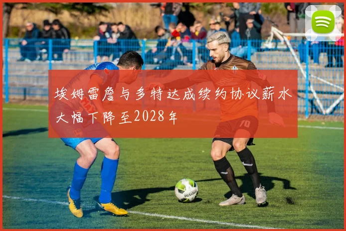 埃姆雷詹与多特达成续约协议薪水大幅下降至2028年