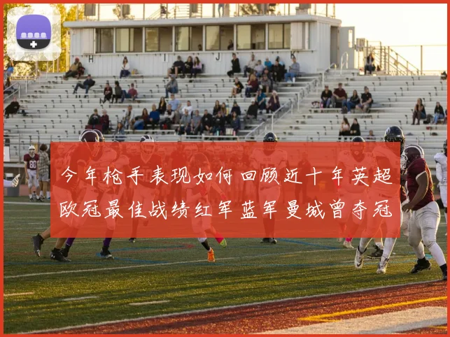 今年枪手表现如何回顾近十年英超欧冠最佳战绩红军蓝军曼城曾夺冠
