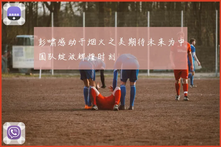 彭啸感动于烟火之美期待未来为中国队绽放辉煌时刻