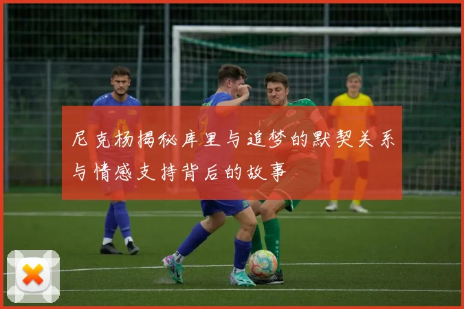 尼克杨揭秘库里与追梦的默契关系与情感支持背后的故事