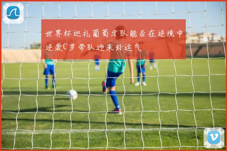 世界杯巡礼葡萄牙队能否在逆境中逆袭C罗带队迎来好运气