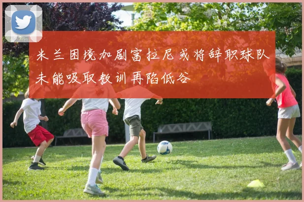 米兰困境加剧富拉尼或将辞职球队未能吸取教训再陷低谷