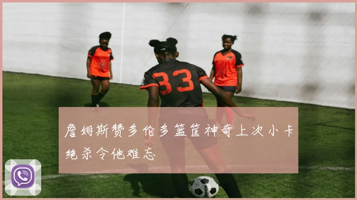 詹姆斯赞多伦多篮筐神奇上次小卡绝杀令他难忘