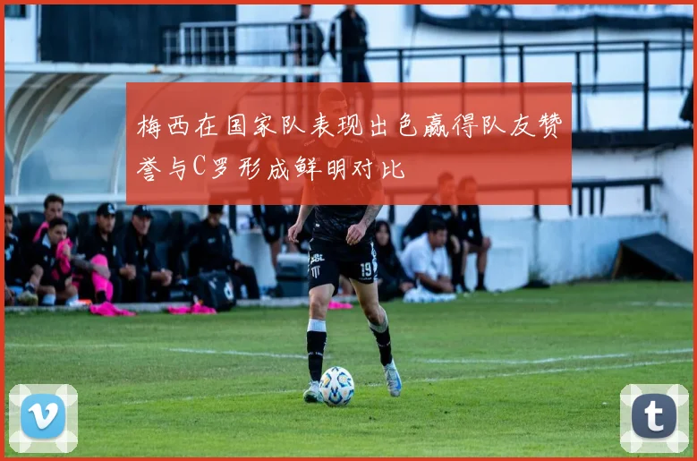 梅西在国家队表现出色赢得队友赞誉与C罗形成鲜明对比