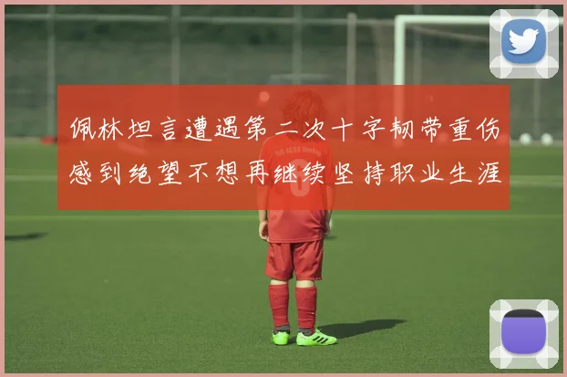 佩林坦言遭遇第二次十字韧带重伤感到绝望不想再继续坚持职业生涯