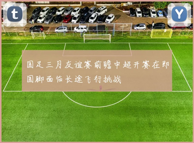 国足三月友谊赛前瞻中超开赛在即国脚面临长途飞行挑战