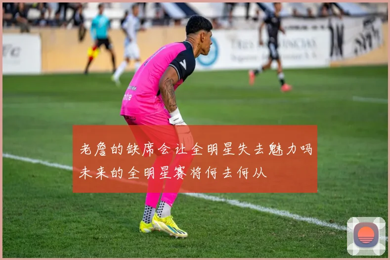 老詹的缺席会让全明星失去魅力吗未来的全明星赛将何去何从