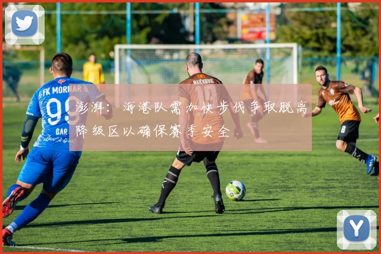 澎湃：海港队需加快步伐争取脱离降级区以确保赛季安全